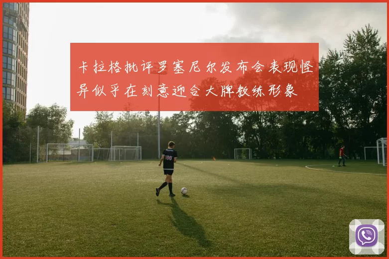 卡拉格批评罗塞尼尔发布会表现怪异似乎在刻意迎合大牌教练形象