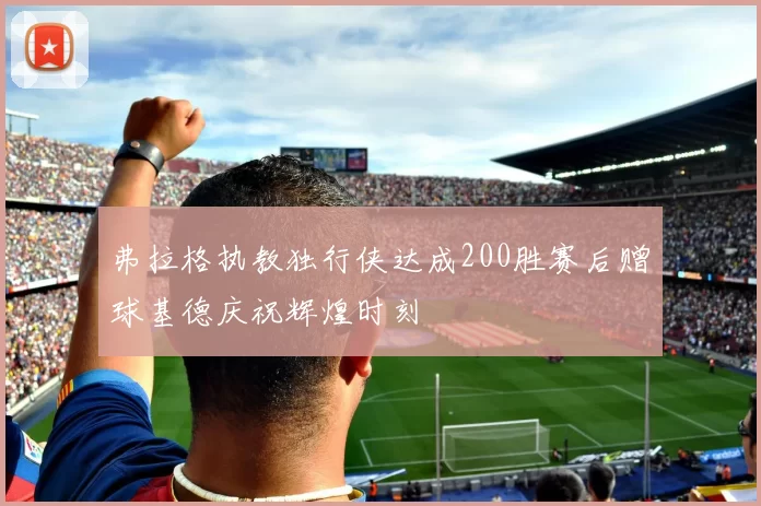 弗拉格执教独行侠达成200胜赛后赠球基德庆祝辉煌时刻