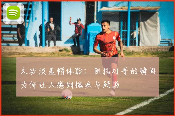文班谈盖帽体验：阻挡对手的瞬间为何让人感到愧疚与疑惑