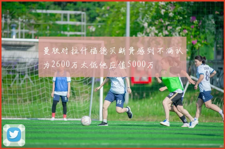 曼联对拉什福德买断费感到不满认为2600万太低他应值5000万