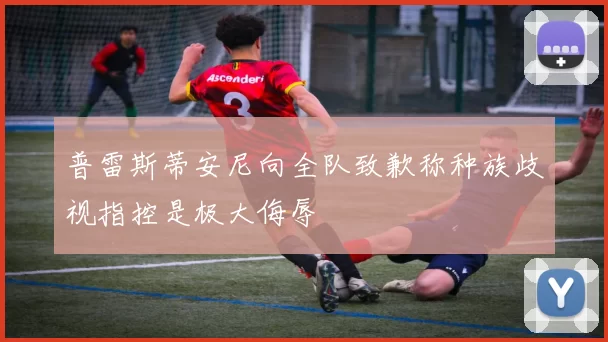 普雷斯蒂安尼向全队致歉称种族歧视指控是极大侮辱