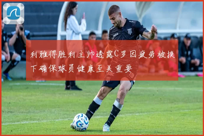 利雅得胜利主帅透露C罗因疲劳被换下确保球员健康至关重要