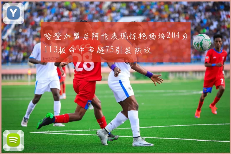 哈登加盟后阿伦表现惊艳场均204分113板命中率超75引发热议