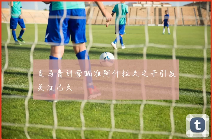 皇马青训营瞄准阿什拉夫之子引发关注已久