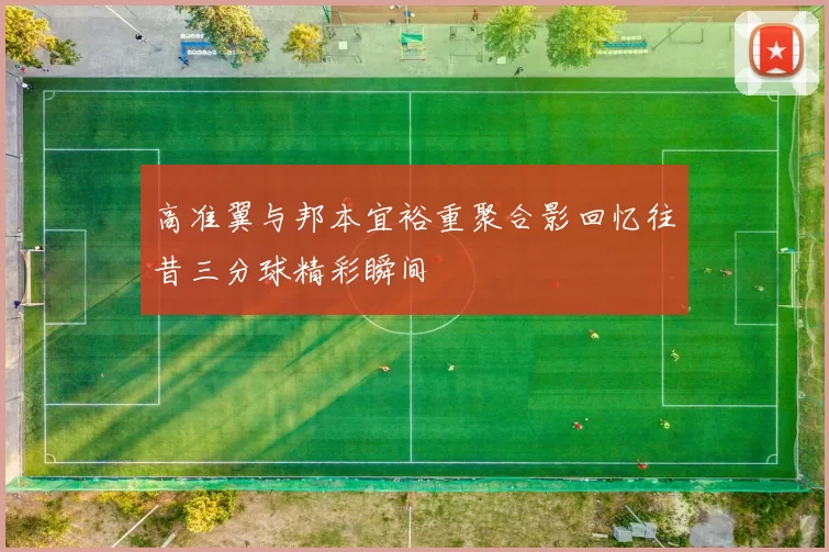 高准翼与邦本宜裕重聚合影回忆往昔三分球精彩瞬间