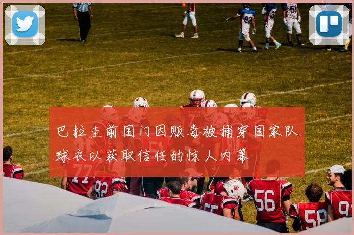 巴拉圭前国门因贩毒被捕穿国家队球衣以获取信任的惊人内幕