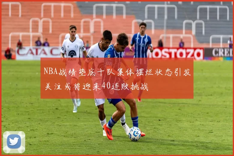 NBA战绩垫底十队集体摆烂状态引发关注或将迎来40连败挑战