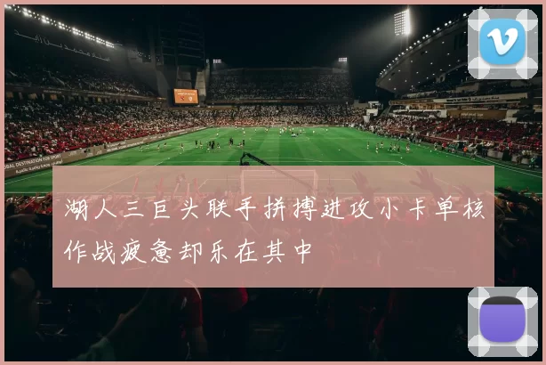 湖人三巨头联手拼搏进攻小卡单核作战疲惫却乐在其中