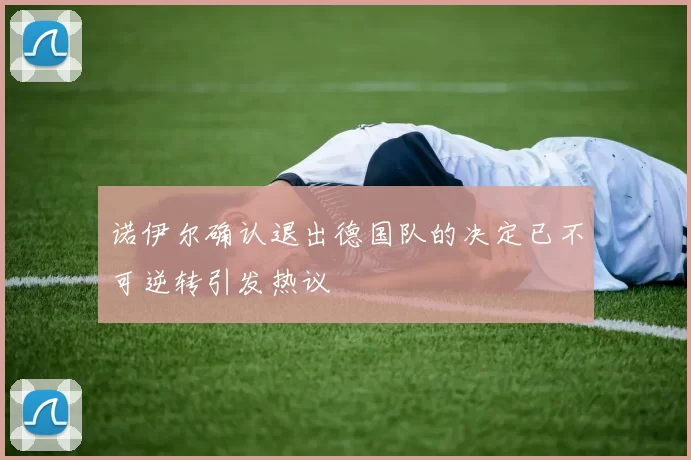 诺伊尔确认退出德国队的决定已不可逆转引发热议