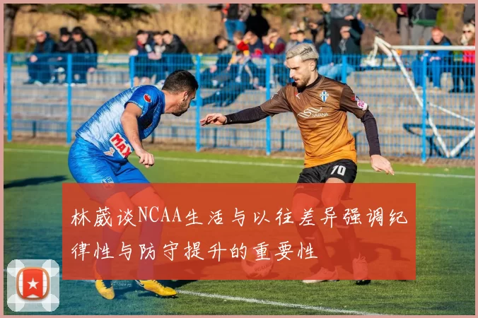 林葳谈NCAA生活与以往差异强调纪律性与防守提升的重要性