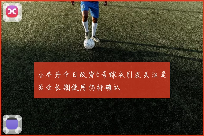 小乔丹今日改穿6号球衣引发关注是否会长期使用仍待确认
