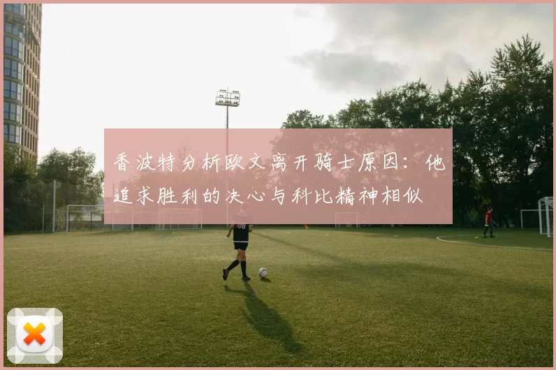 香波特分析欧文离开骑士原因：他追求胜利的决心与科比精神相似