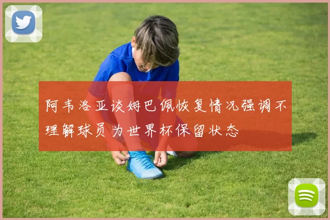 阿韦洛亚谈姆巴佩恢复情况强调不理解球员为世界杯保留状态