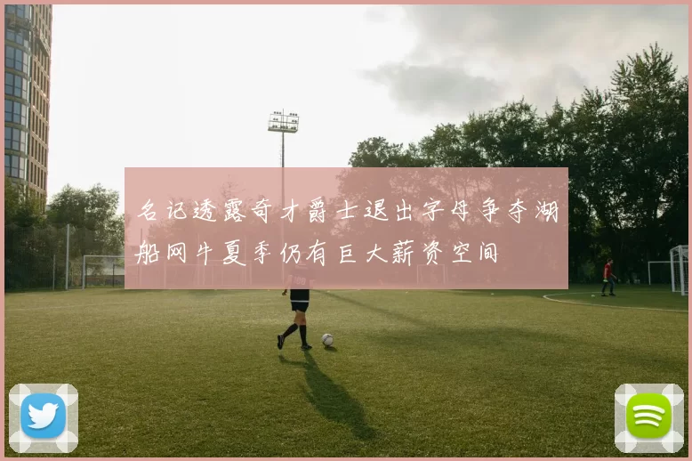 名记透露奇才爵士退出字母争夺湖船网牛夏季仍有巨大薪资空间