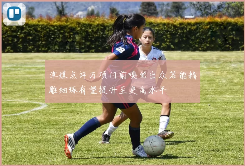 津媒点评万项门前嗅觉出众若能精雕细琢有望提升至更高水平