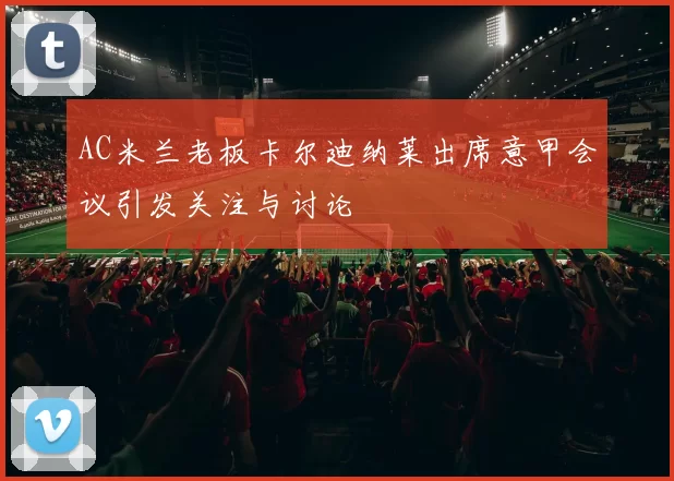 AC米兰老板卡尔迪纳莱出席意甲会议引发关注与讨论