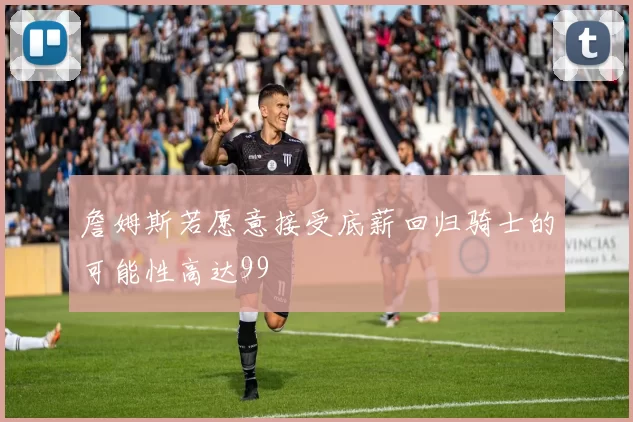 詹姆斯若愿意接受底薪回归骑士的可能性高达99
