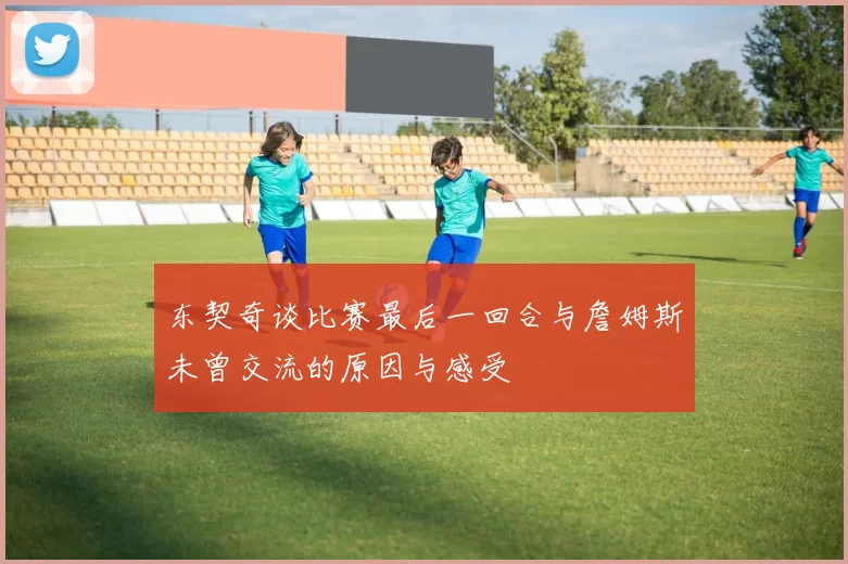 东契奇谈比赛最后一回合与詹姆斯未曾交流的原因与感受